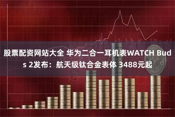 股票配资网站大全 华为二合一耳机表WATCH Buds 2发布：航天级钛合金表体 3488元起