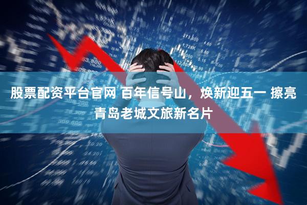 股票配资平台官网 百年信号山，焕新迎五一 擦亮青岛老城文旅新名片