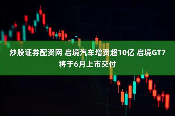炒股证券配资网 启境汽车增资超10亿 启境GT7将于6月上市交付