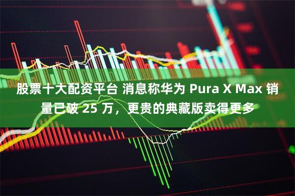 股票十大配资平台 消息称华为 Pura X Max 销量已破 25 万，更贵的典藏版卖得更多