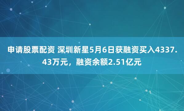 申请股票配资 深圳新星5月6日获融资买入4337.43万元，融资余额2.51亿元