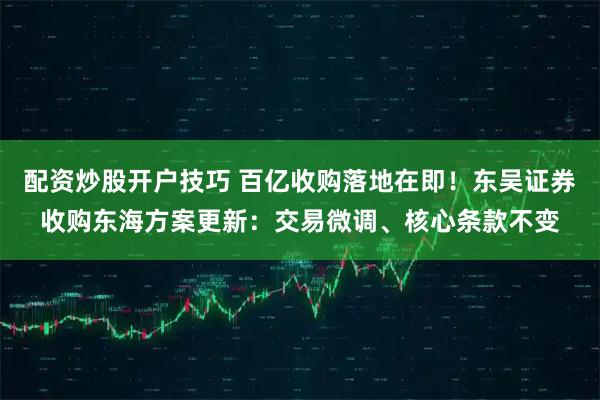 配资炒股开户技巧 百亿收购落地在即！东吴证券收购东海方案更新：交易微调、核心条款不变