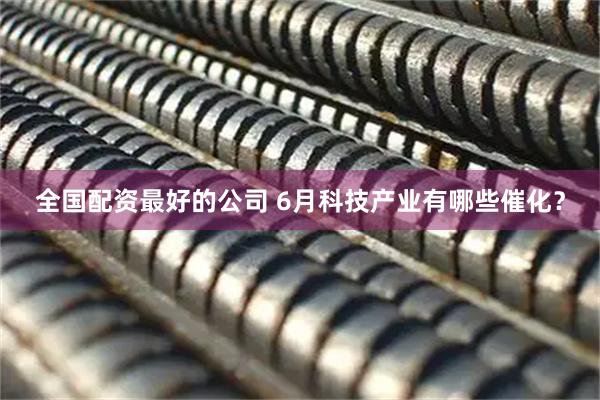 全国配资最好的公司 6月科技产业有哪些催化？