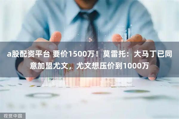 a股配资平台 要价1500万！莫雷托：大马丁已同意加盟尤文，尤文想压价到1000万