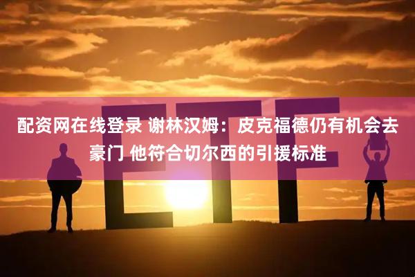 配资网在线登录 谢林汉姆：皮克福德仍有机会去豪门 他符合切尔西的引援标准