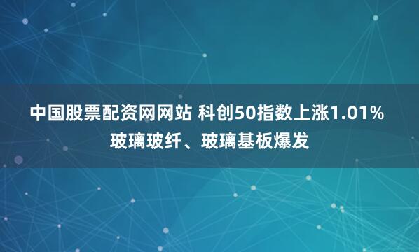 中国股票配资网网站 科创50指数上涨1.01% 玻璃玻纤、玻璃基板爆发
